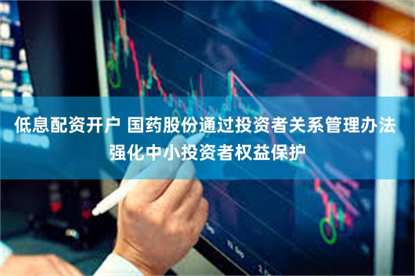 低息配资开户 国药股份通过投资者关系管理办法 强化中小投资者权益保护