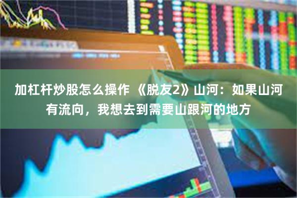 加杠杆炒股怎么操作 《脱友2》山河：如果山河有流向，我想去到需要山跟河的地方