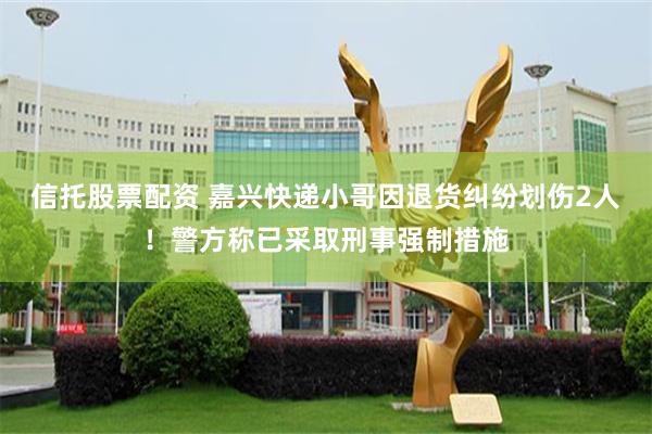 信托股票配资 嘉兴快递小哥因退货纠纷划伤2人!警方称已采取刑事强制措施