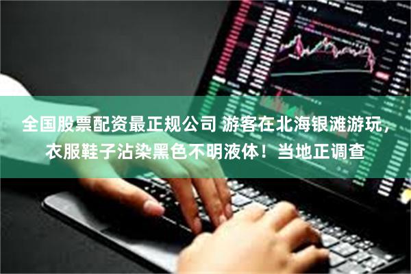 全国股票配资最正规公司 游客在北海银滩游玩,衣服鞋子沾染黑色不明液体!当地正调查