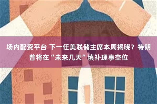 场内配资平台 下一任美联储主席本周揭晓？特朗普将在“未来几天”填补理事空位