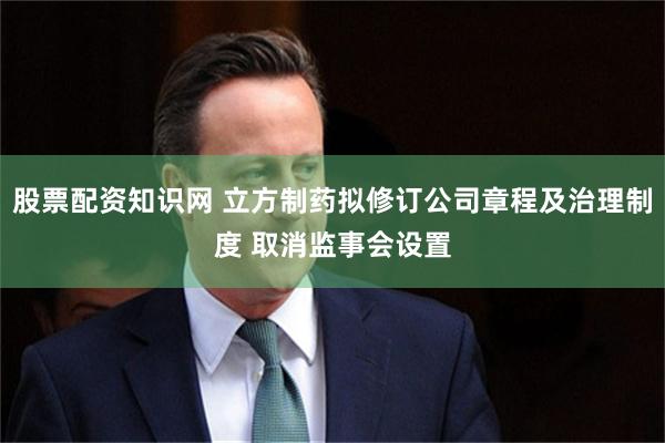 股票配资知识网 立方制药拟修订公司章程及治理制度 取消监事会设置