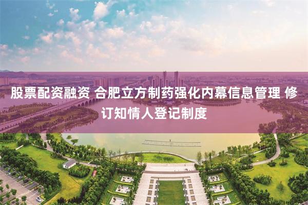股票配资融资 合肥立方制药强化内幕信息管理 修订知情人登记制度