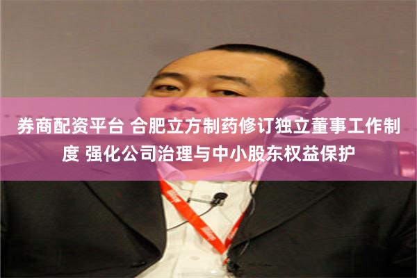 券商配资平台 合肥立方制药修订独立董事工作制度 强化公司治理与中小股东权益保护
