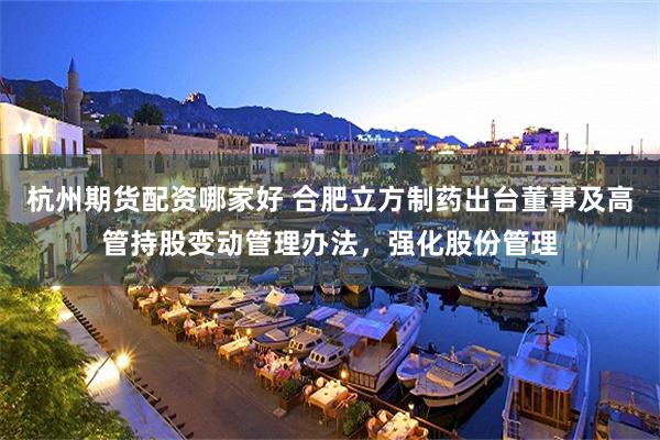 杭州期货配资哪家好 合肥立方制药出台董事及高管持股变动管理办法，强化股份管理