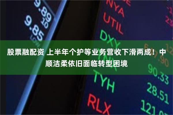 股票融配资 上半年个护等业务营收下滑两成！中顺洁柔依旧面临转型困境