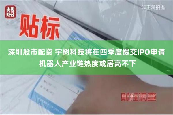 深圳股市配资 宇树科技将在四季度提交IPO申请 机器人产业链热度或居高不下