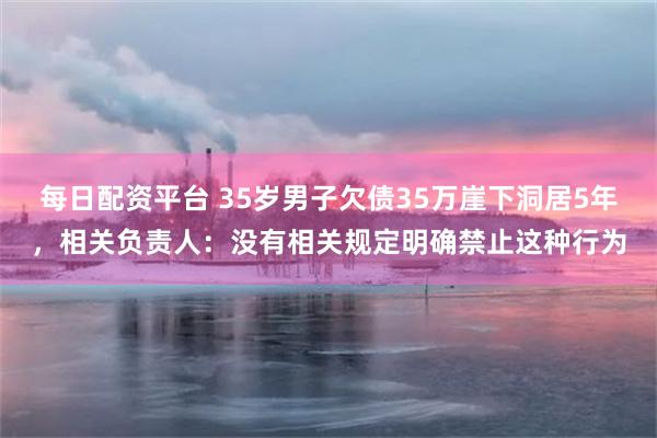 每日配资平台 35岁男子欠债35万崖下洞居5年，相关负责人：没有相关规定明确禁止这种行为