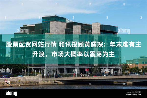 股票配资网站行情 和讯投顾黄儒琛:年末难有主升浪,市场大概率以震荡为主