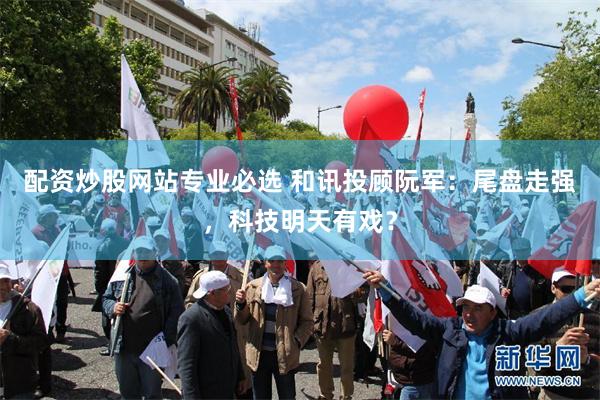 配资炒股网站专业必选 和讯投顾阮军：尾盘走强，科技明天有戏？