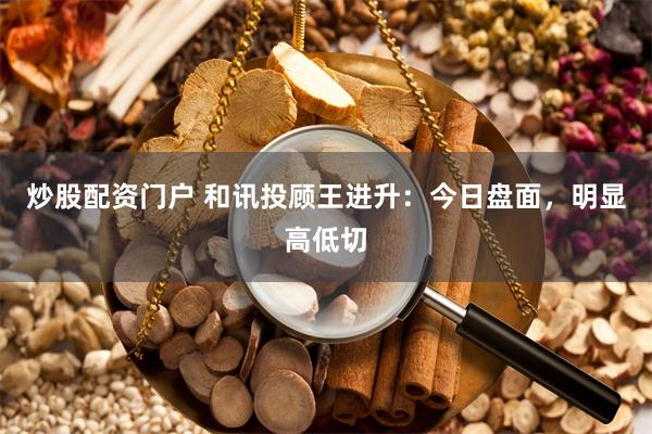 炒股配资门户 和讯投顾王进升：今日盘面，明显高低切