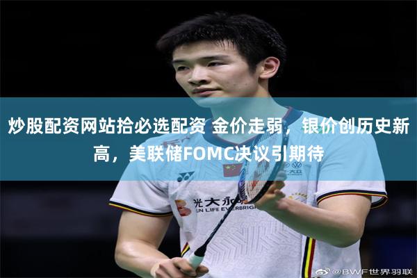 炒股配资网站拾必选配资 金价走弱，银价创历史新高，美联储FOMC决议引期待