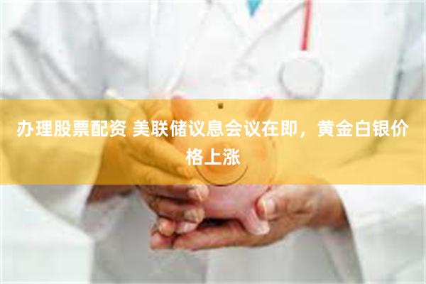 办理股票配资 美联储议息会议在即，黄金白银价格上涨