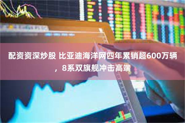 配资资深炒股 比亚迪海洋网四年累销超600万辆,8系双旗舰冲击高端