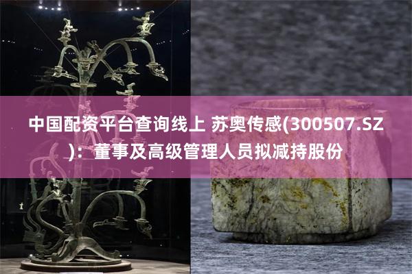 中国配资平台查询线上 苏奥传感(300507.SZ)：董事及高级管理人员拟减持股份