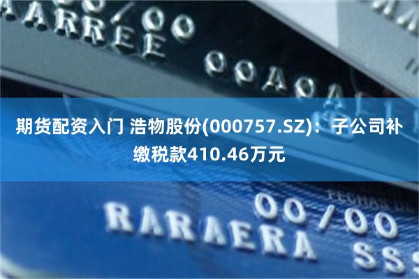 期货配资入门 浩物股份(000757.SZ)：子公司补缴税款410.46万元