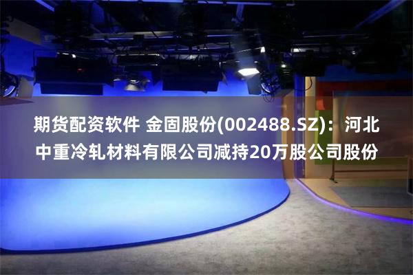 期货配资软件 金固股份(002488.SZ)：河北中重冷轧材料有限公司减持20万股公司股份
