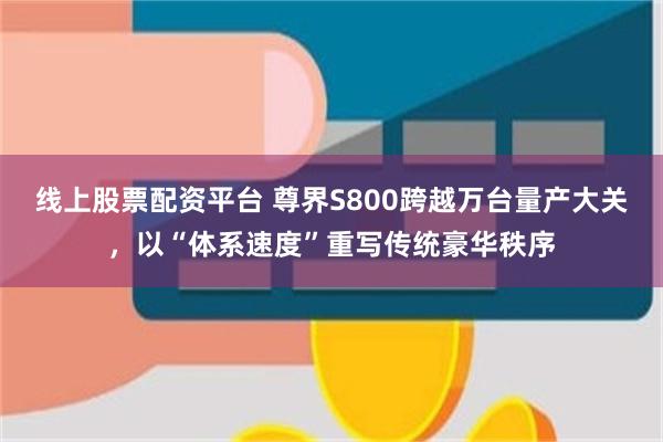 线上股票配资平台 尊界S800跨越万台量产大关，以“体系速度”重写传统豪华秩序