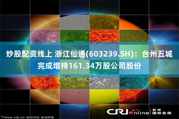 炒股配资线上 浙江仙通(603239.SH)：台州五城完成增持161.34万股公司股份