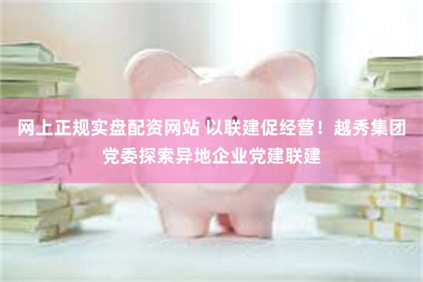 网上正规实盘配资网站 以联建促经营！越秀集团党委探索异地企业党建联建