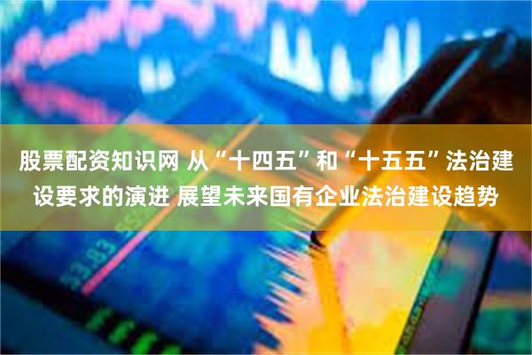 股票配资知识网 从“十四五”和“十五五”法治建设要求的演进 展望未来国有企业法治建设趋势