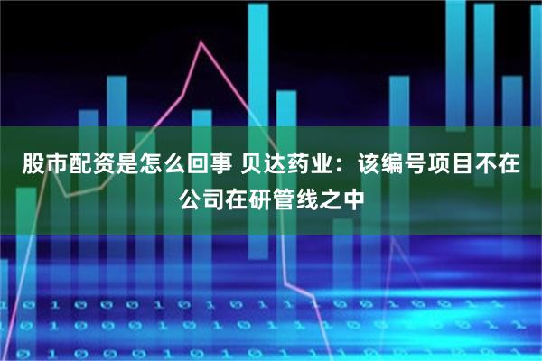股市配资是怎么回事 贝达药业：该编号项目不在公司在研管线之中