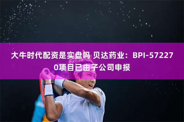 大牛时代配资是实盘吗 贝达药业：BPI-572270项目已由子公司申报