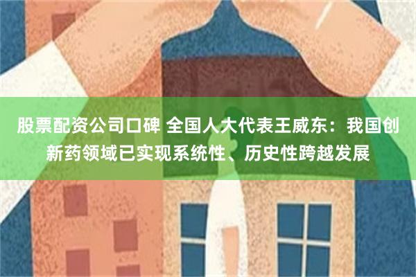 股票配资公司口碑 全国人大代表王威东：我国创新药领域已实现系统性、历史性跨越发展