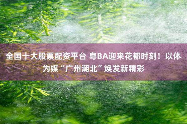 全国十大股票配资平台 粤BA迎来花都时刻！以体为媒“广州潮北”焕发新精彩