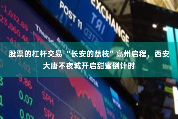 股票的杠杆交易 “长安的荔枝”高州启程，西安大唐不夜城开启甜蜜倒计时