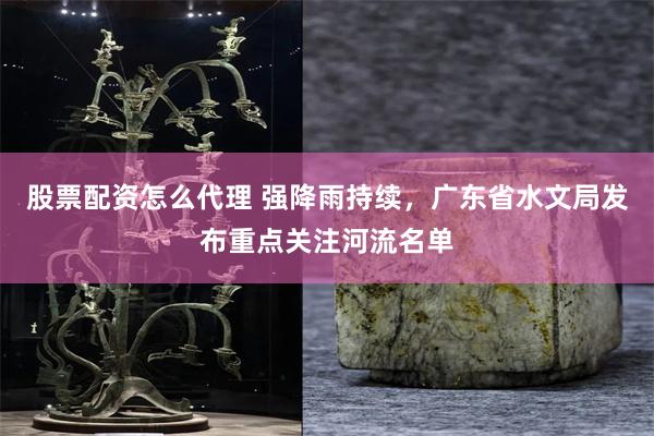 股票配资怎么代理 强降雨持续，广东省水文局发布重点关注河流名单