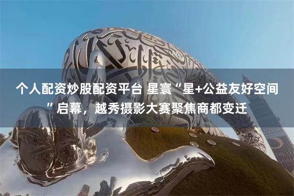 个人配资炒股配资平台 星寰“星+公益友好空间”启幕，越秀摄影大赛聚焦商都变迁