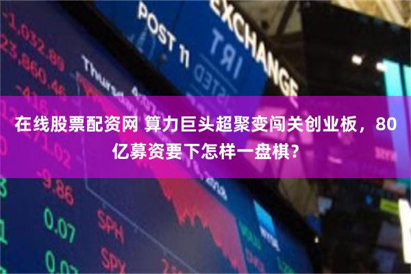 在线股票配资网 算力巨头超聚变闯关创业板，80亿募资要下怎样一盘棋？