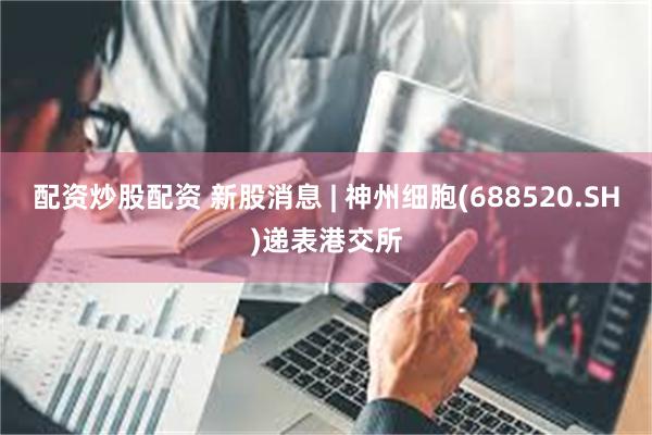 配资炒股配资 新股消息 | 神州细胞(688520.SH)递表港交所