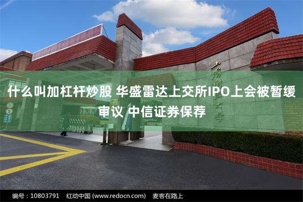 什么叫加杠杆炒股 华盛雷达上交所IPO上会被暂缓审议 中信证券保荐