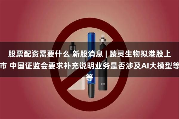股票配资需要什么 新股消息 | 赜灵生物拟港股上市 中国证监会要求补充说明业务是否涉及AI大模型等