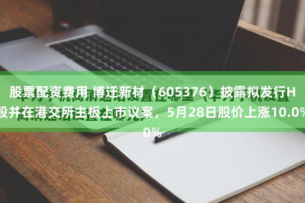 股票配资费用 博迁新材（605376）披露拟发行H股并在港交所主板上市议案，5月28日股价上涨10.0%