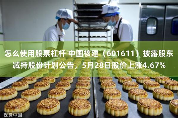怎么使用股票杠杆 中国核建（601611）披露股东减持股份计划公告，5月28日股价上涨4.67%
