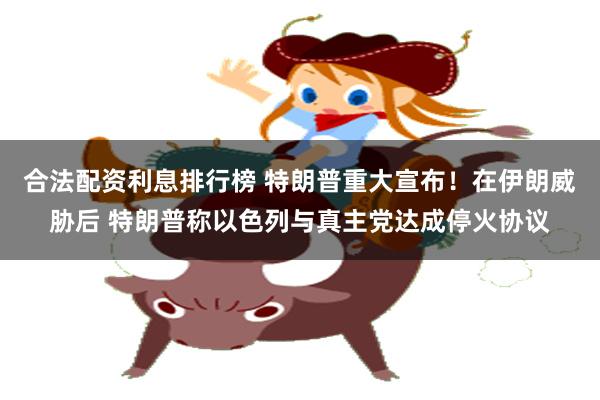 合法配资利息排行榜 特朗普重大宣布！在伊朗威胁后 特朗普称以色列与真主党达成停火协议