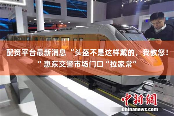 配资平台最新消息 “头盔不是这样戴的，我教您！”惠东交警市场门口“拉家常”