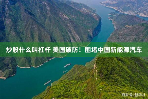 炒股什么叫杠杆 美国破防！围堵中国新能源汽车