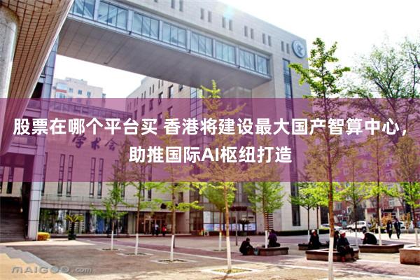 股票在哪个平台买 香港将建设最大国产智算中心，助推国际AI枢纽打造