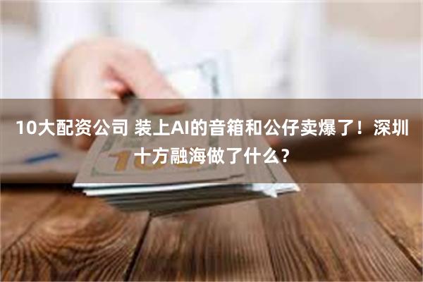 10大配资公司 装上AI的音箱和公仔卖爆了!深圳十方融海做了什么?