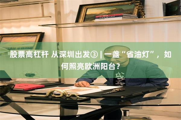 股票高杠杆 从深圳出发③ | 一盏“省油灯”,如何照亮欧洲阳台?