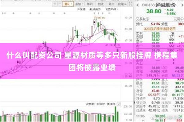 什么叫配资公司 星源材质等多只新股挂牌 携程集团将披露业绩