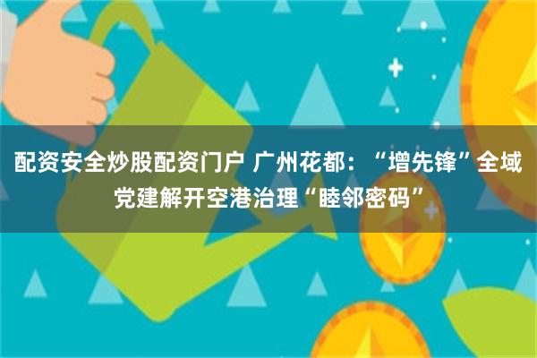 配资安全炒股配资门户 广州花都：“增先锋”全域党建解开空港治理“睦邻密码”