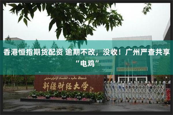香港恒指期货配资 逾期不改，没收！广州严查共享“电鸡”