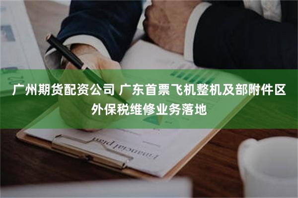 广州期货配资公司 广东首票飞机整机及部附件区外保税维修业务落地