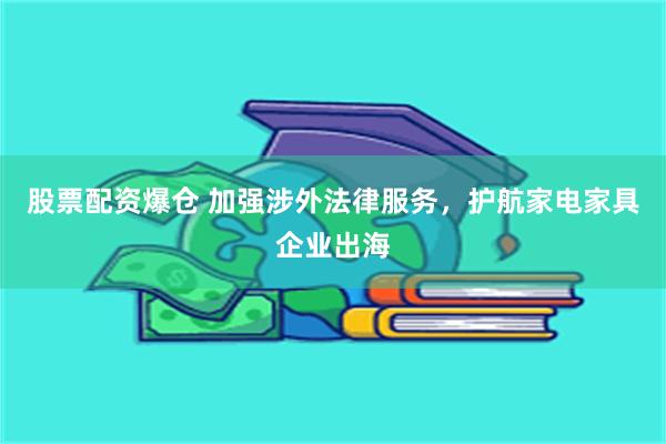 股票配资爆仓 加强涉外法律服务，护航家电家具企业出海