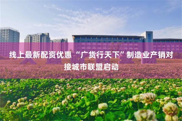 线上最新配资优惠 “广货行天下”制造业产销对接城市联盟启动